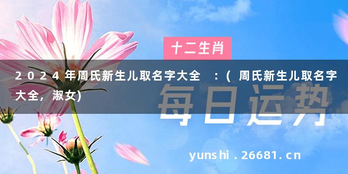 2024年周氏新生儿取名字大全 :(周氏新生儿取名字大全,淑女)